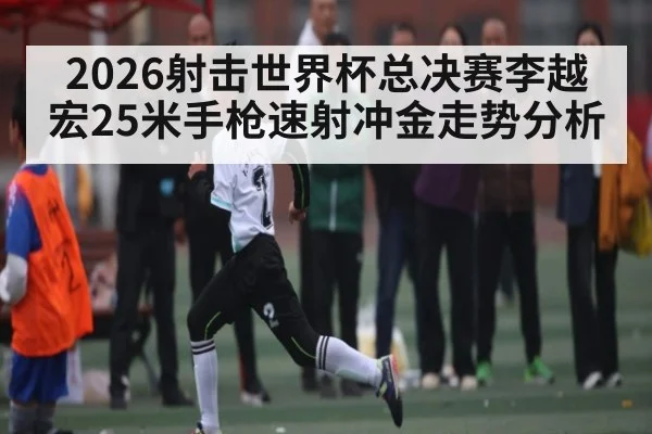 2026射击世界杯总决赛李越宏25米手枪速射冲金走势分析