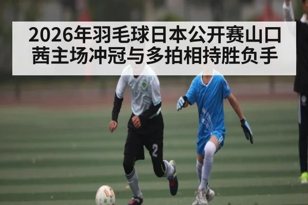 2026年羽毛球日本公开赛山口茜主场冲冠与多拍相持胜负手