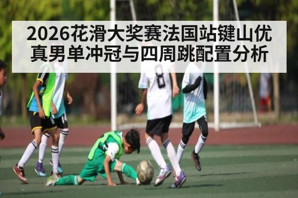 2026花滑大奖赛法国站键山优真男单冲冠与四周跳配置分析
